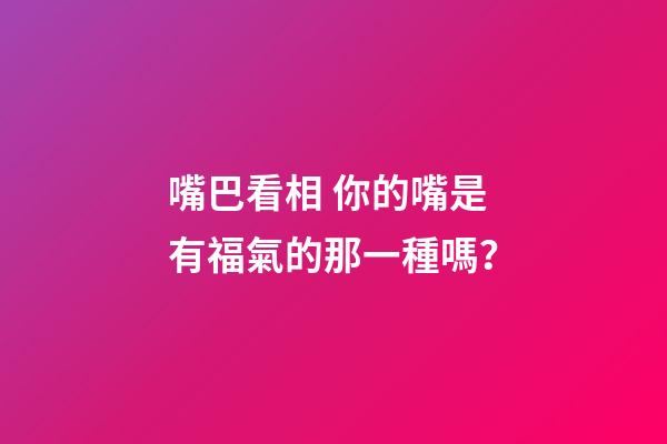 嘴巴看相 你的嘴是有福氣的那一種嗎？